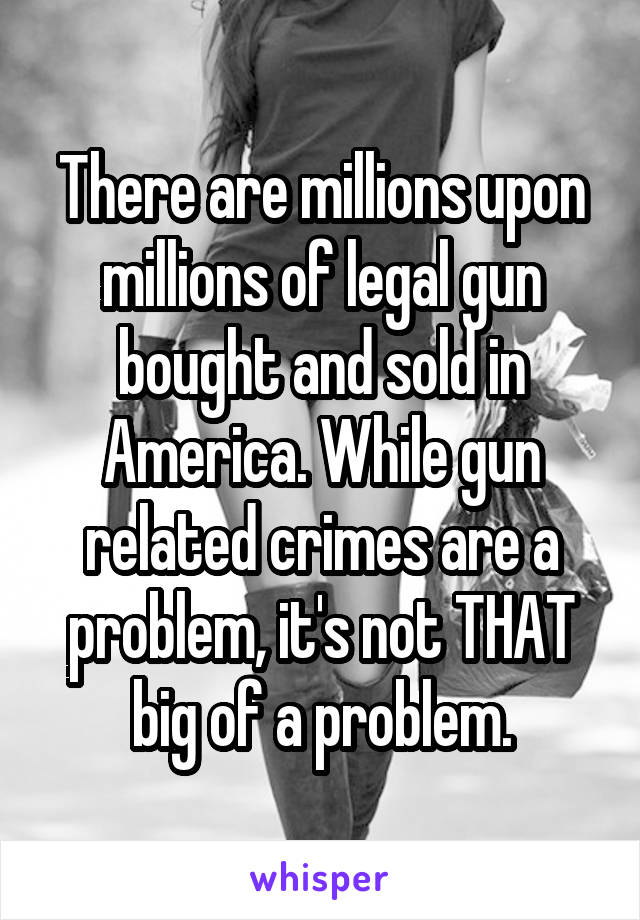 There are millions upon millions of legal gun bought and sold in America. While gun related crimes are a problem, it's not THAT big of a problem.