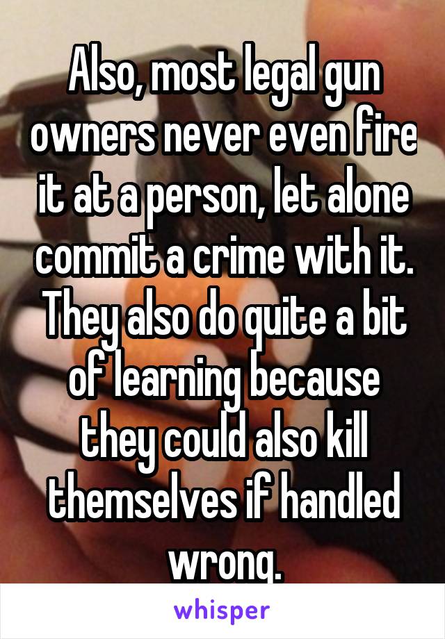 Also, most legal gun owners never even fire it at a person, let alone commit a crime with it. They also do quite a bit of learning because they could also kill themselves if handled wrong.