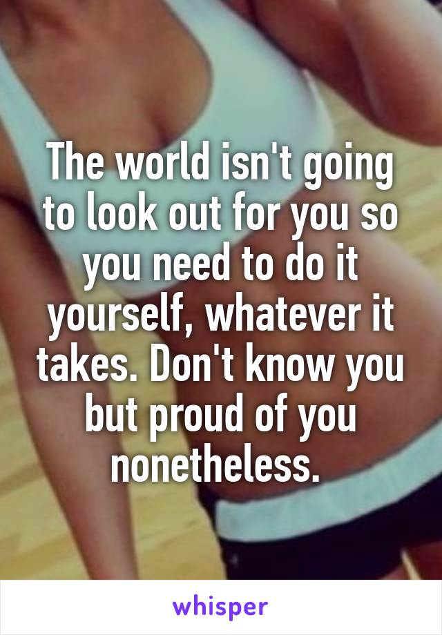 The world isn't going to look out for you so you need to do it yourself, whatever it takes. Don't know you but proud of you nonetheless. 