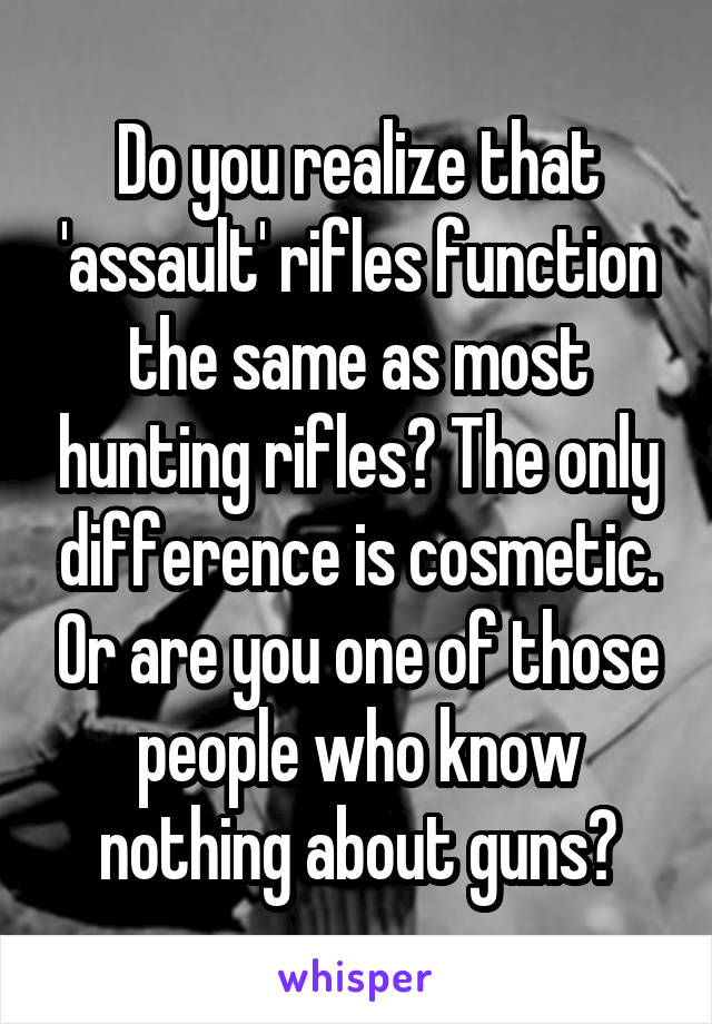 Do you realize that 'assault' rifles function the same as most hunting rifles? The only difference is cosmetic. Or are you one of those people who know nothing about guns?