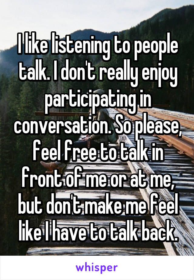 I like listening to people talk. I don't really enjoy participating in conversation. So please, feel free to talk in front of me or at me, but don't make me feel like I have to talk back.