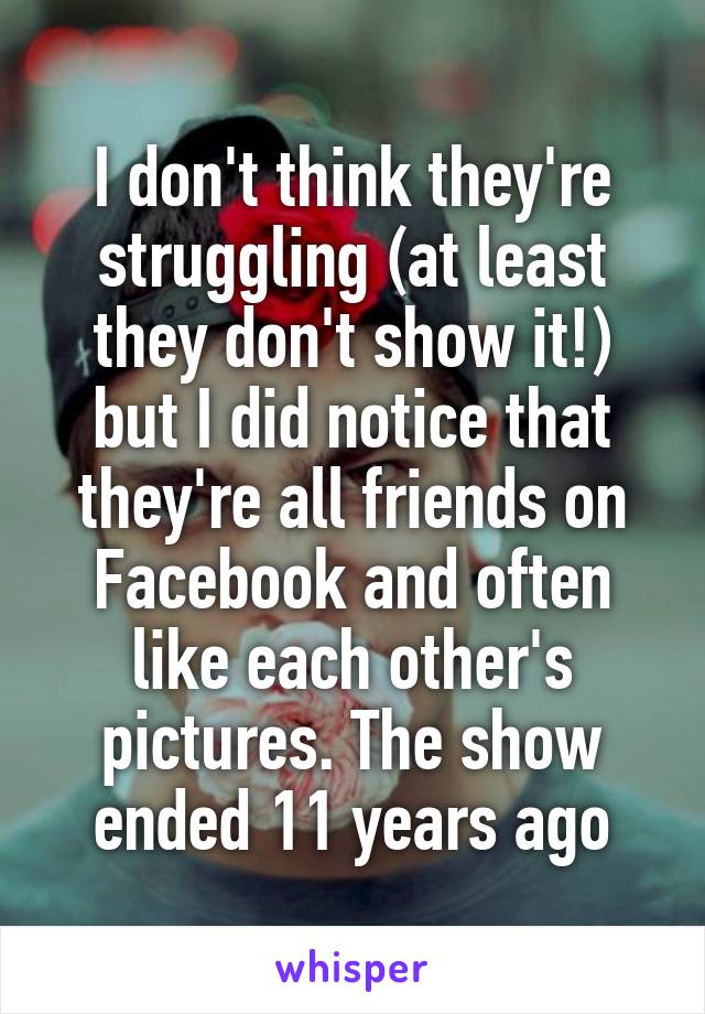 I don't think they're struggling (at least they don't show it!) but I did notice that they're all friends on Facebook and often like each other's pictures. The show ended 11 years ago