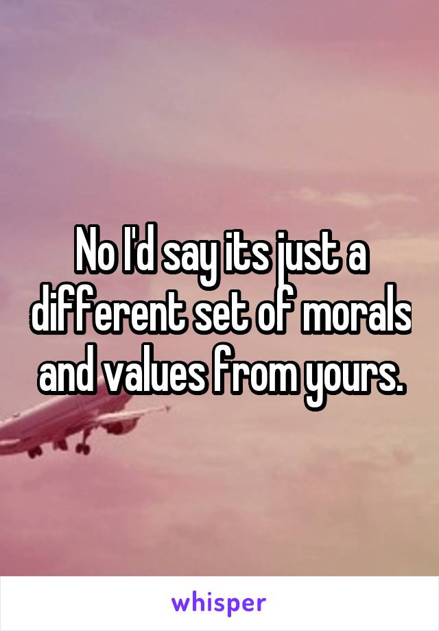 No I'd say its just a different set of morals and values from yours.