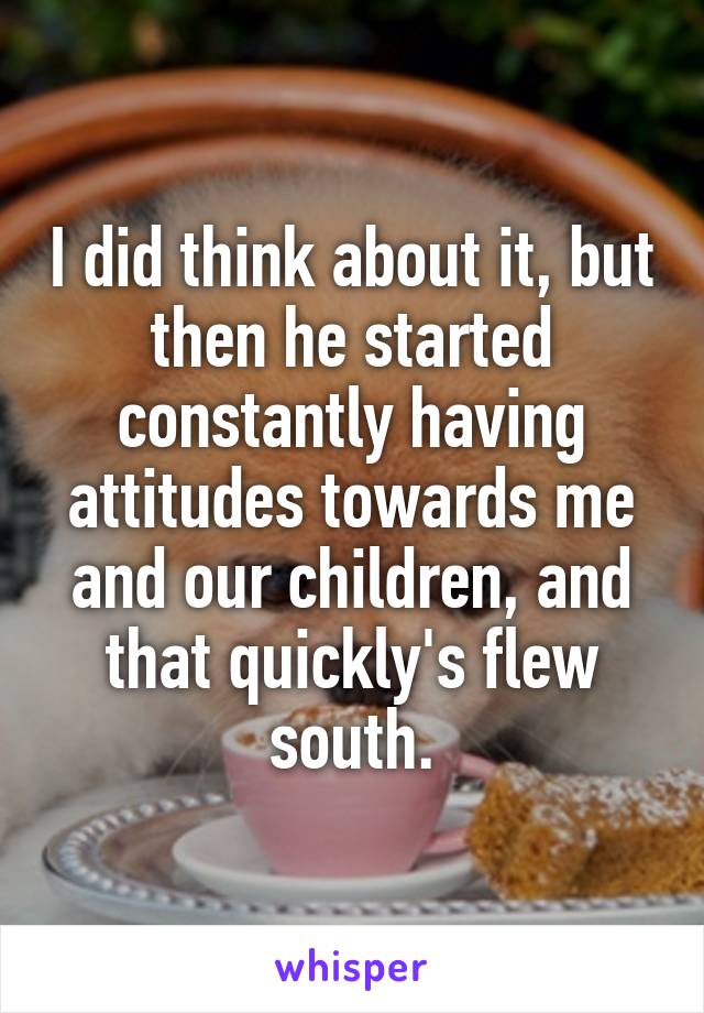 I did think about it, but then he started constantly having attitudes towards me and our children, and that quickly's flew south.