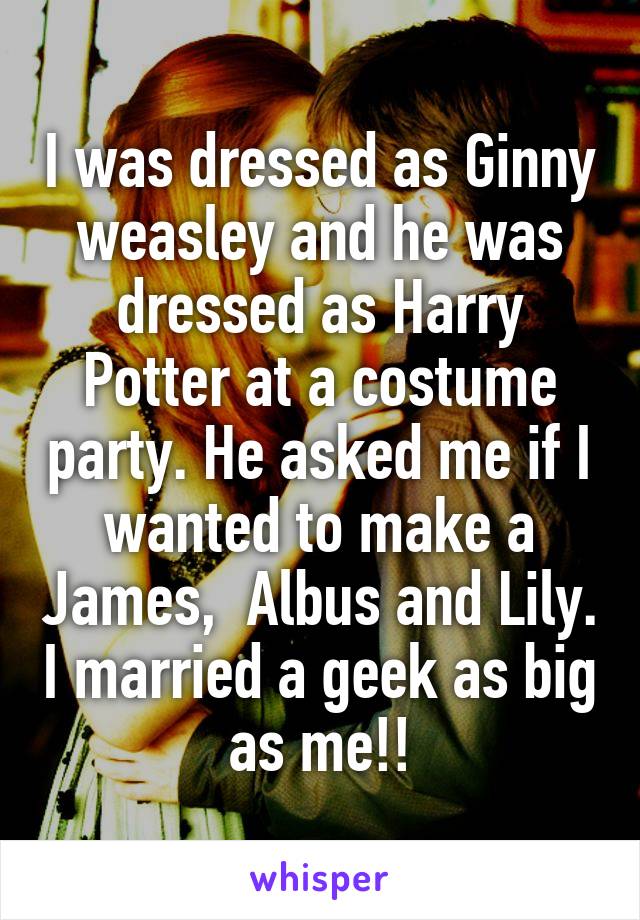 I was dressed as Ginny weasley and he was dressed as Harry Potter at a costume party. He asked me if I wanted to make a James,  Albus and Lily. I married a geek as big as me!!