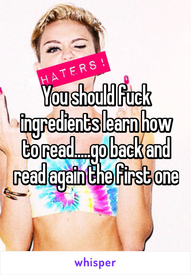 You should fuck ingredients learn how to read.....go back and read again the first one