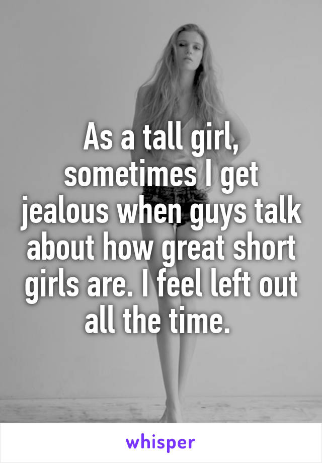 As a tall girl, sometimes I get jealous when guys talk about how great short girls are. I feel left out all the time. 