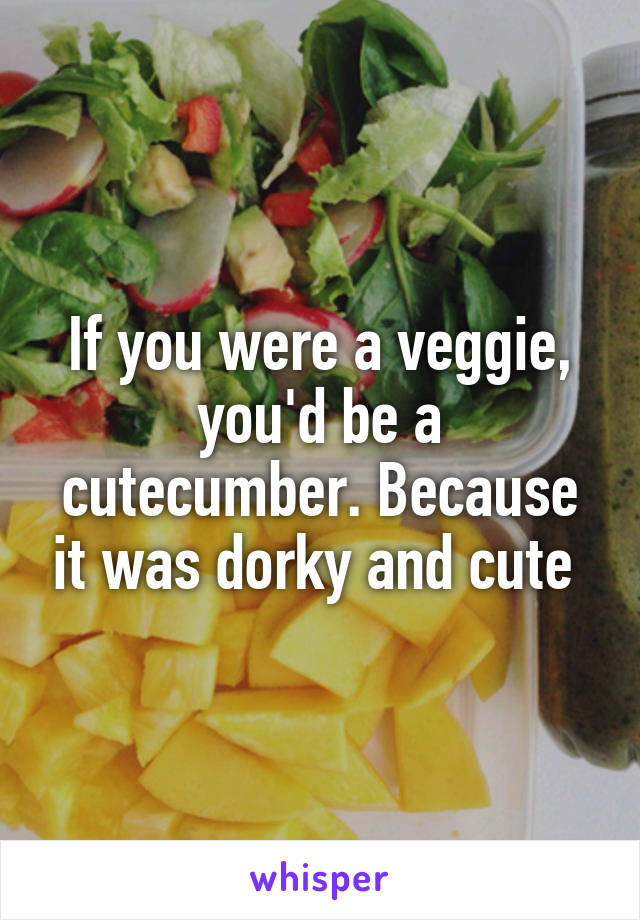If you were a veggie, you'd be a cutecumber. Because it was dorky and cute 