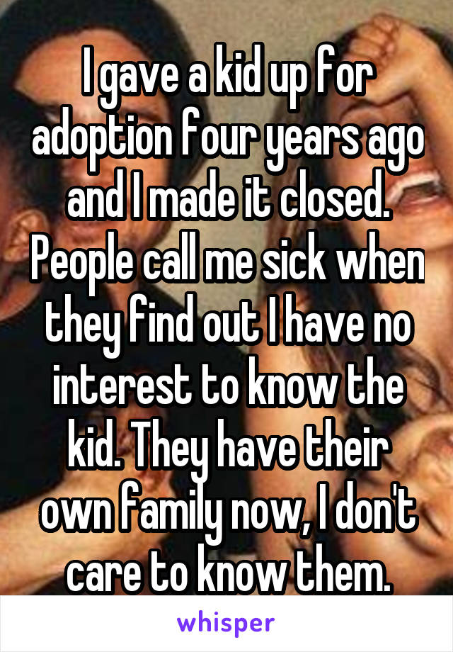 I gave a kid up for adoption four years ago and I made it closed. People call me sick when they find out I have no interest to know the kid. They have their own family now, I don't care to know them.