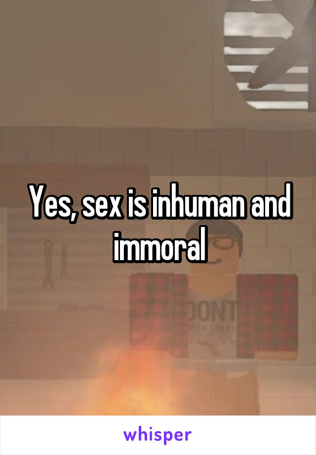 Yes, sex is inhuman and immoral