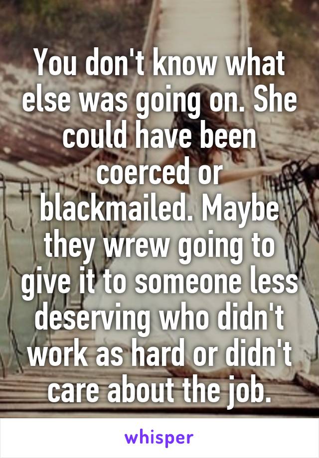 You don't know what else was going on. She could have been coerced or blackmailed. Maybe they wrew going to give it to someone less deserving who didn't work as hard or didn't care about the job.