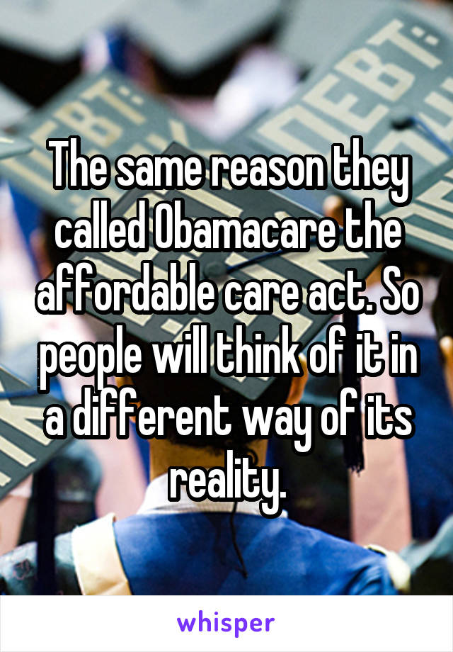 The same reason they called Obamacare the affordable care act. So people will think of it in a different way of its reality.