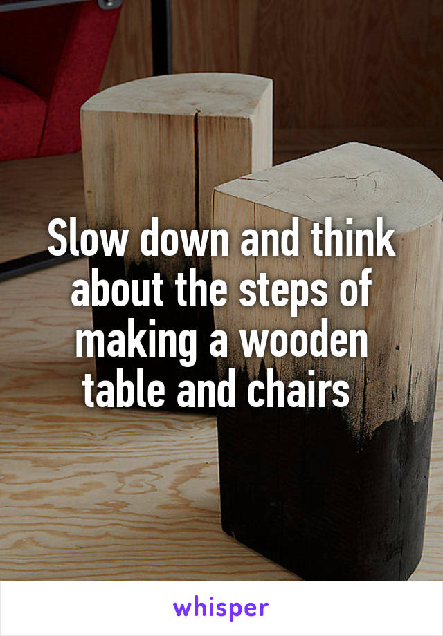 Slow down and think about the steps of making a wooden table and chairs 