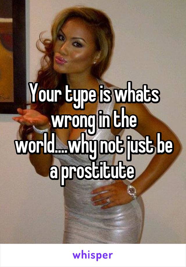 Your type is whats wrong in the world....why not just be a prostitute 