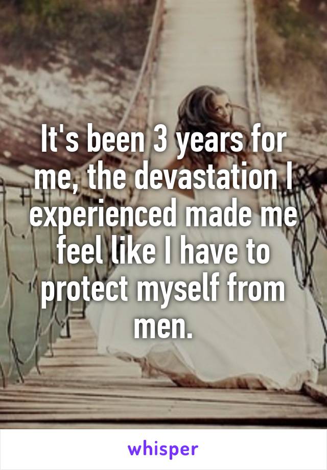 It's been 3 years for me, the devastation I experienced made me feel like I have to protect myself from men.