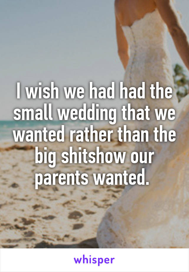 I wish we had had the small wedding that we wanted rather than the big shitshow our parents wanted. 