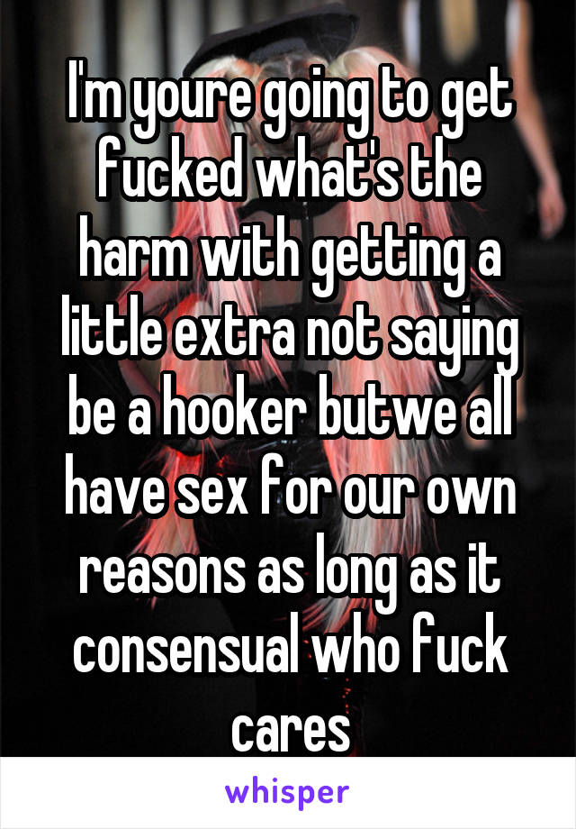 I'm youre going to get fucked what's the harm with getting a little extra not saying be a hooker butwe all have sex for our own reasons as long as it consensual who fuck cares