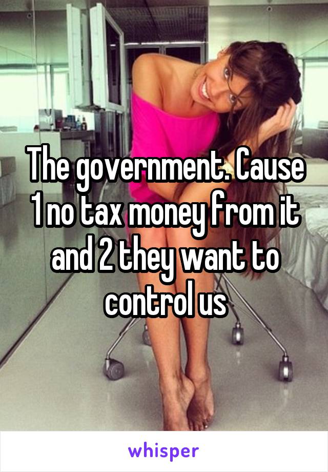 The government. Cause 1 no tax money from it and 2 they want to control us