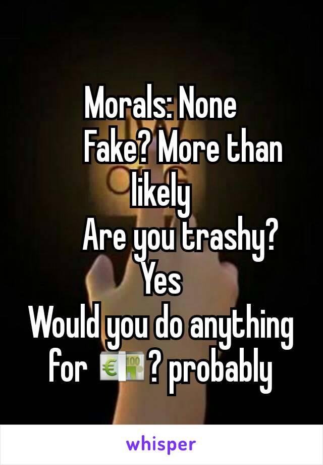 Morals: None
       Fake? More than likely
      Are you trashy? Yes
Would you do anything for 💶? probably