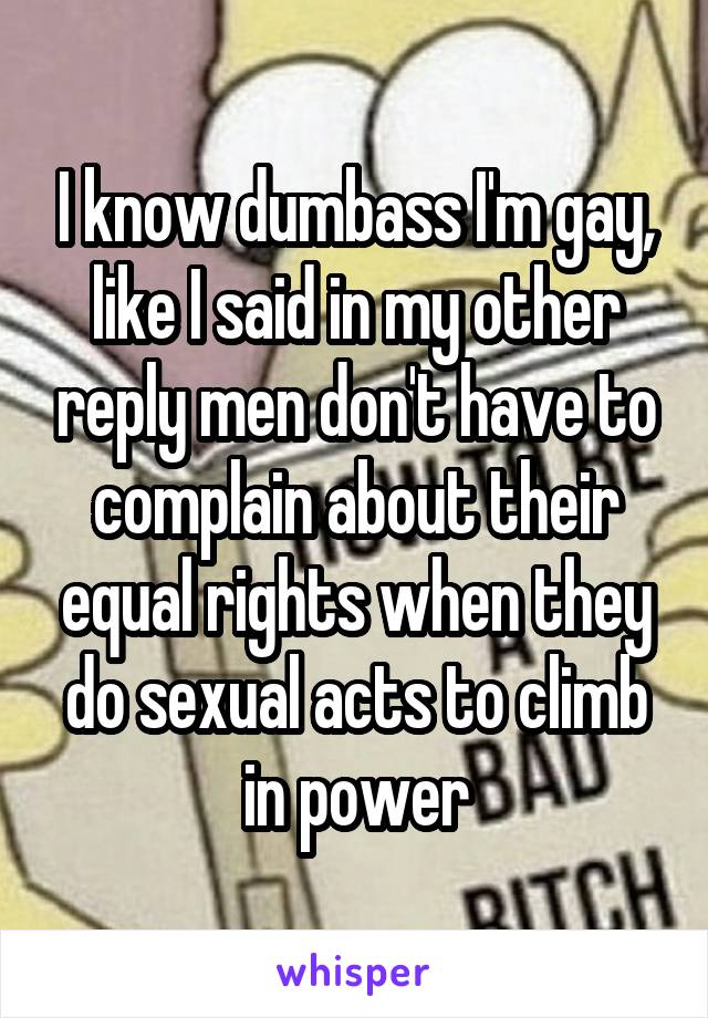 I know dumbass I'm gay, like I said in my other reply men don't have to complain about their equal rights when they do sexual acts to climb in power