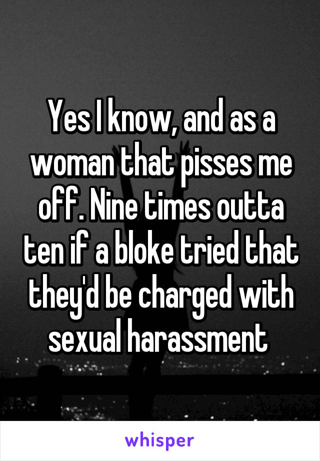 Yes I know, and as a woman that pisses me off. Nine times outta ten if a bloke tried that they'd be charged with sexual harassment 