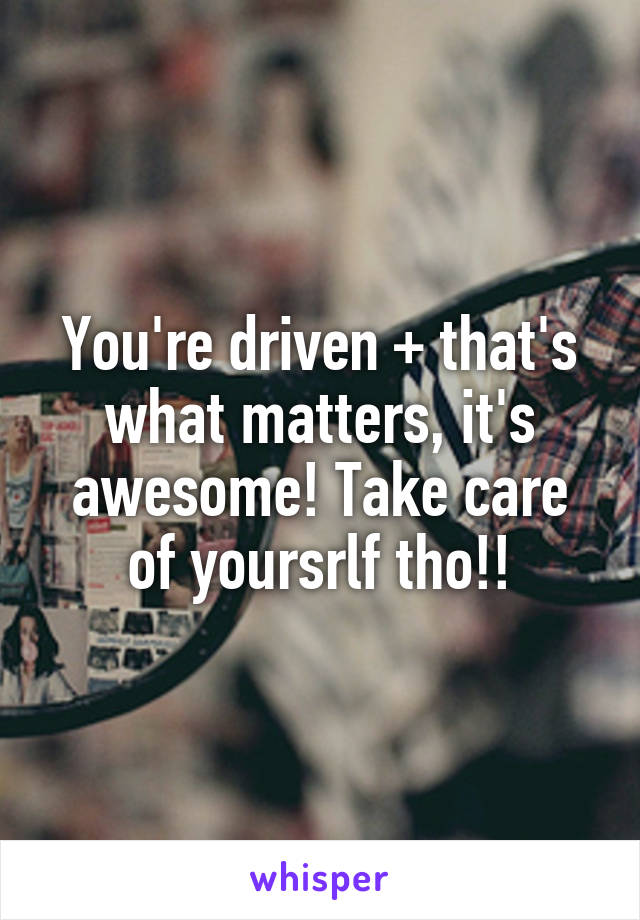 You're driven + that's what matters, it's awesome! Take care of yoursrlf tho!!