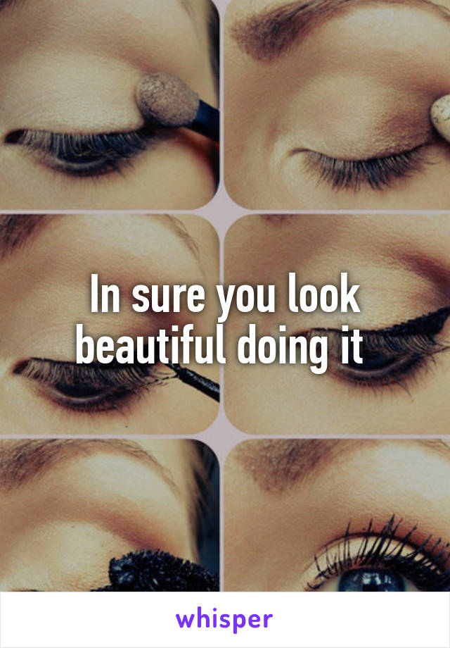 In sure you look beautiful doing it 