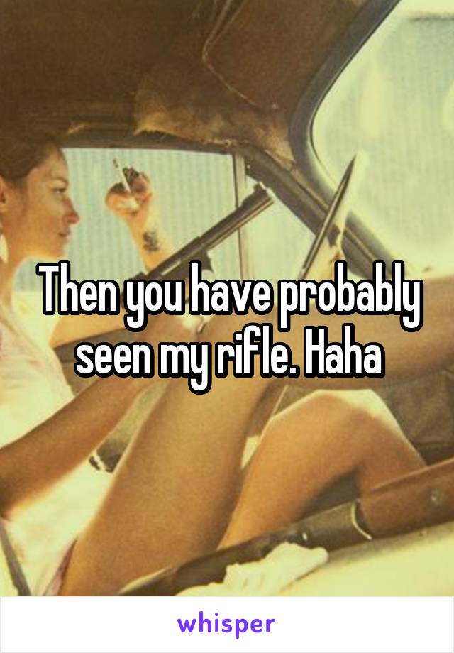 Then you have probably seen my rifle. Haha