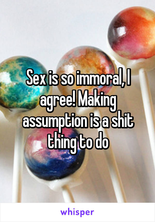 Sex is so immoral, I agree! Making assumption is a shit thing to do