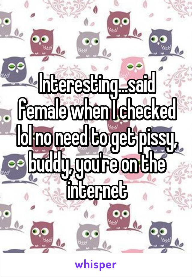 Interesting...said female when I checked lol no need to get pissy, buddy, you're on the internet