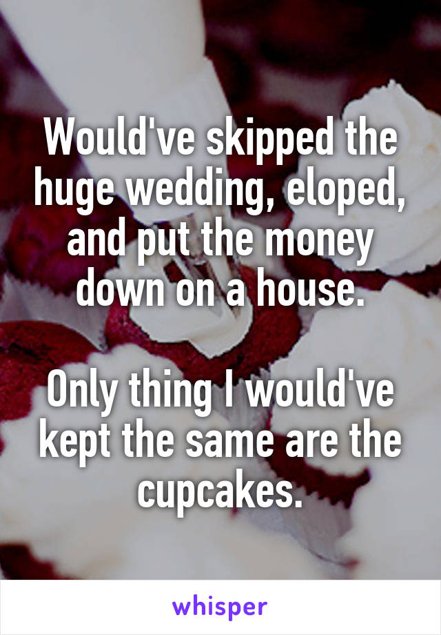 Would've skipped the huge wedding, eloped, and put the money down on a house.

Only thing I would've kept the same are the cupcakes.