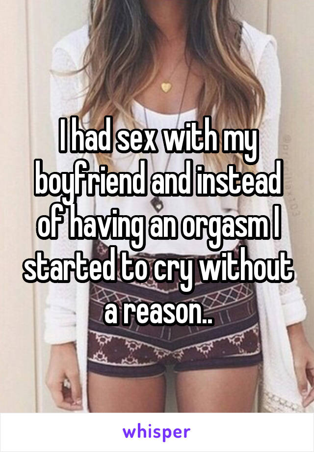 I had sex with my boyfriend and instead of having an orgasm I started to cry without a reason..