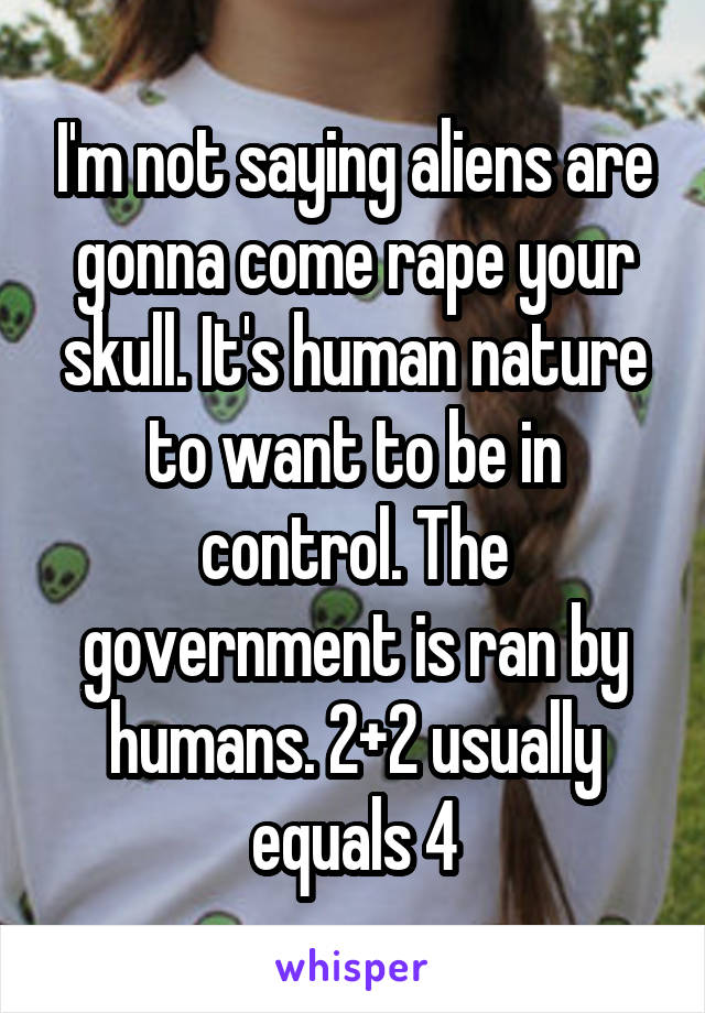 I'm not saying aliens are gonna come rape your skull. It's human nature to want to be in control. The government is ran by humans. 2+2 usually equals 4