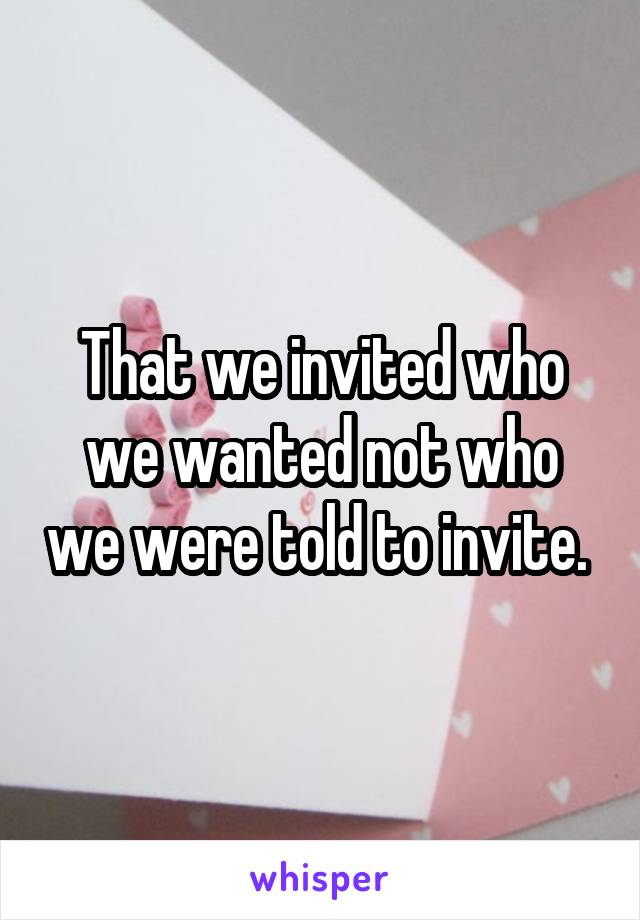 That we invited who we wanted not who we were told to invite. 