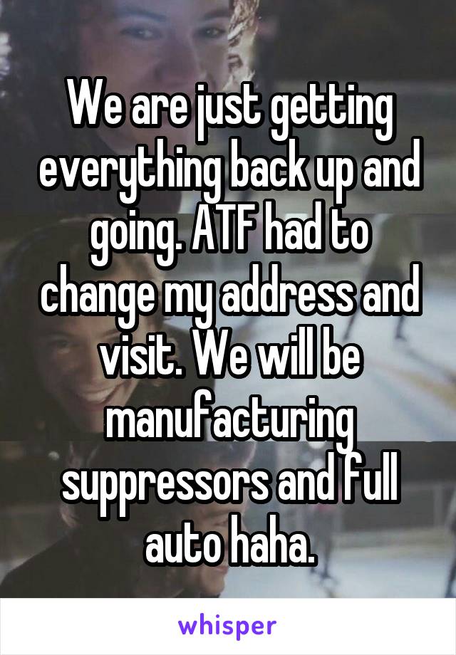 We are just getting everything back up and going. ATF had to change my address and visit. We will be manufacturing suppressors and full auto haha.