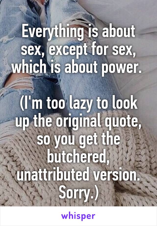 Everything is about sex, except for sex, which is about power. 

(I'm too lazy to look up the original quote, so you get the butchered, unattributed version. Sorry.)