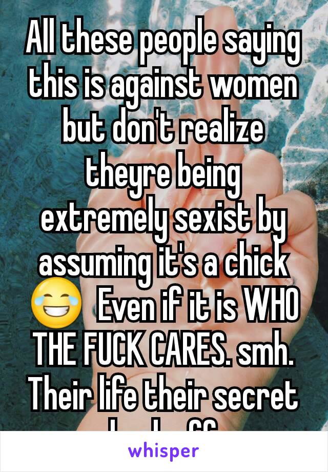 All these people saying this is against women but don't realize theyre being extremely sexist by assuming it's a chick 😂  Even if it is WHO THE FUCK CARES. smh. Their life their secret back off