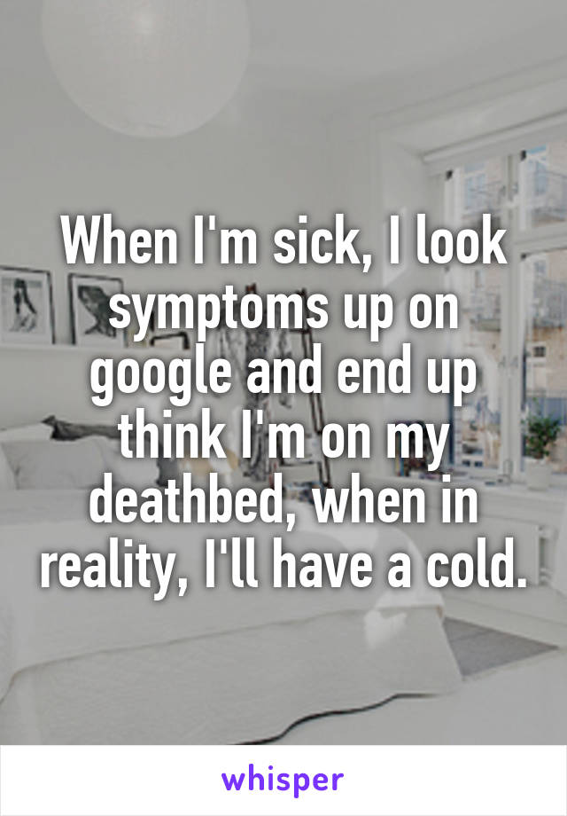 When I'm sick, I look symptoms up on google and end up think I'm on my deathbed, when in reality, I'll have a cold.