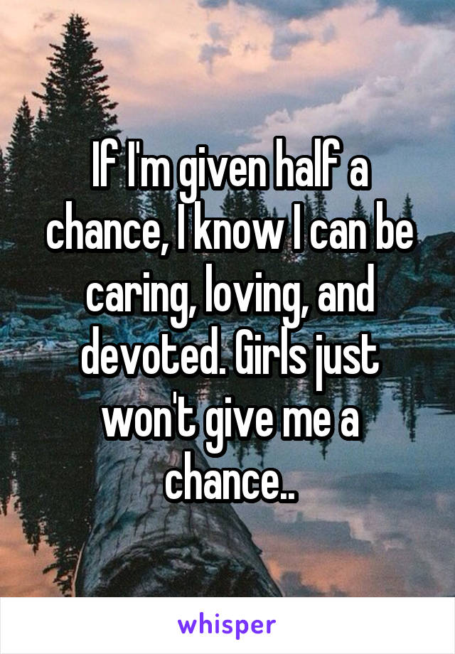 If I'm given half a chance, I know I can be caring, loving, and devoted. Girls just won't give me a chance..