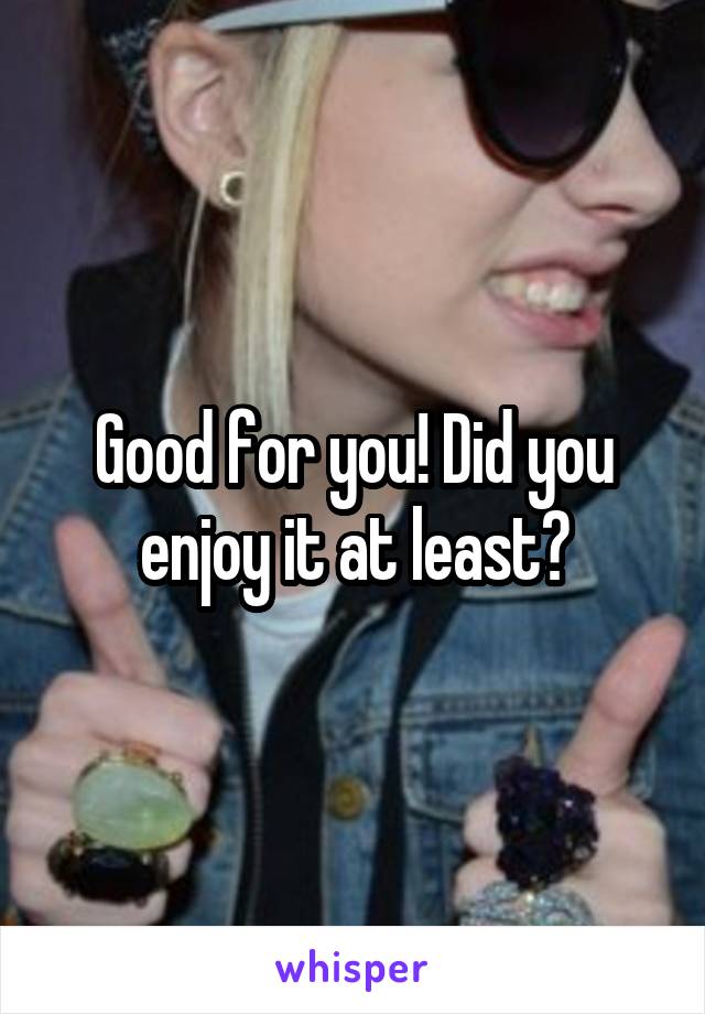 Good for you! Did you enjoy it at least?