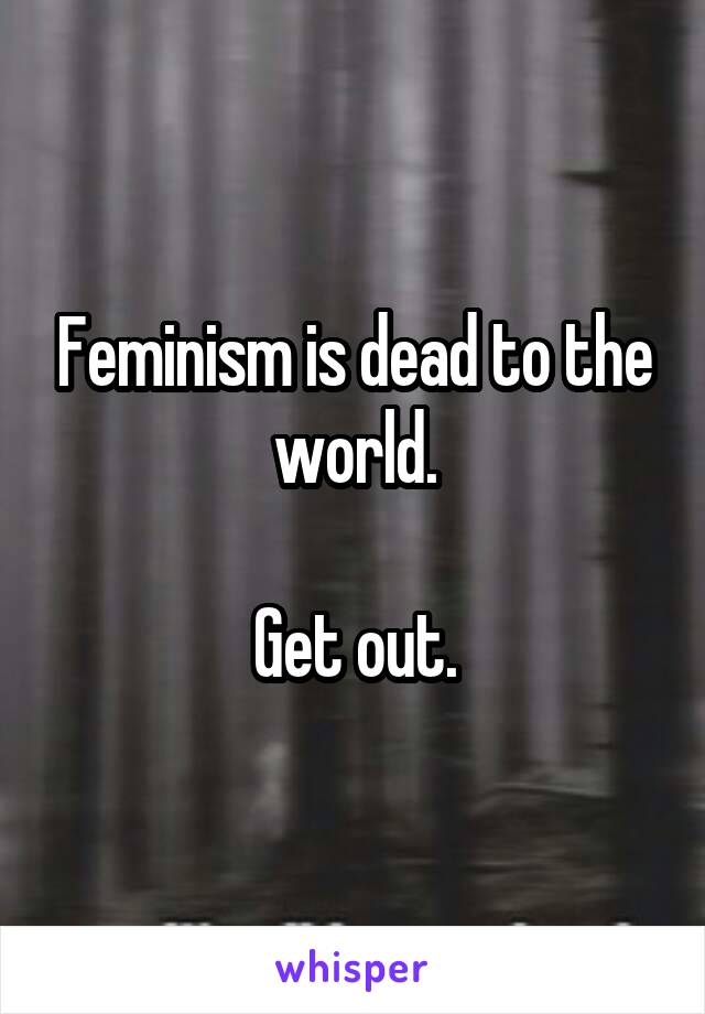 Feminism is dead to the world.

Get out.