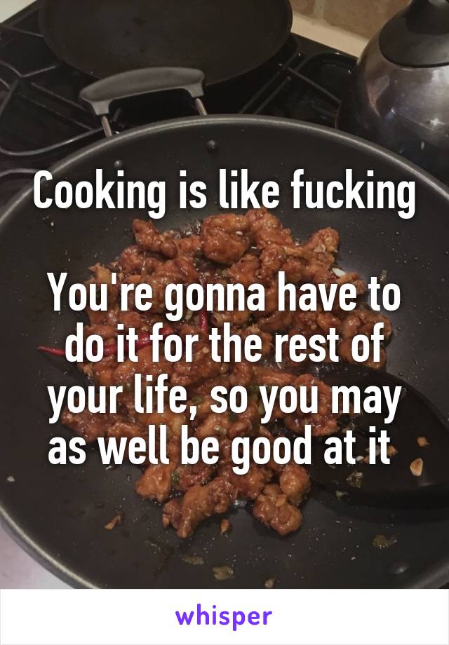 Cooking is like fucking 
You're gonna have to do it for the rest of your life, so you may as well be good at it 