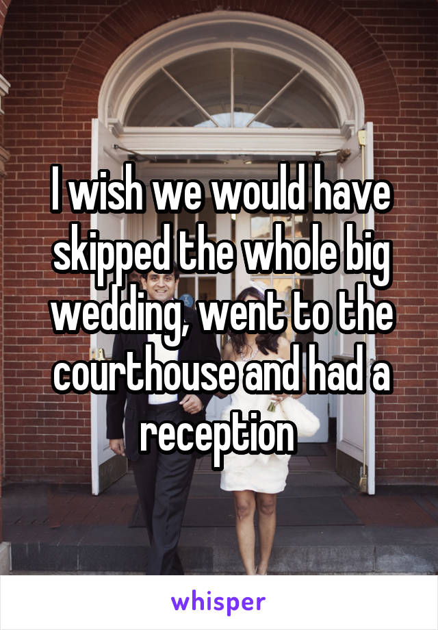 I wish we would have skipped the whole big wedding, went to the courthouse and had a reception 