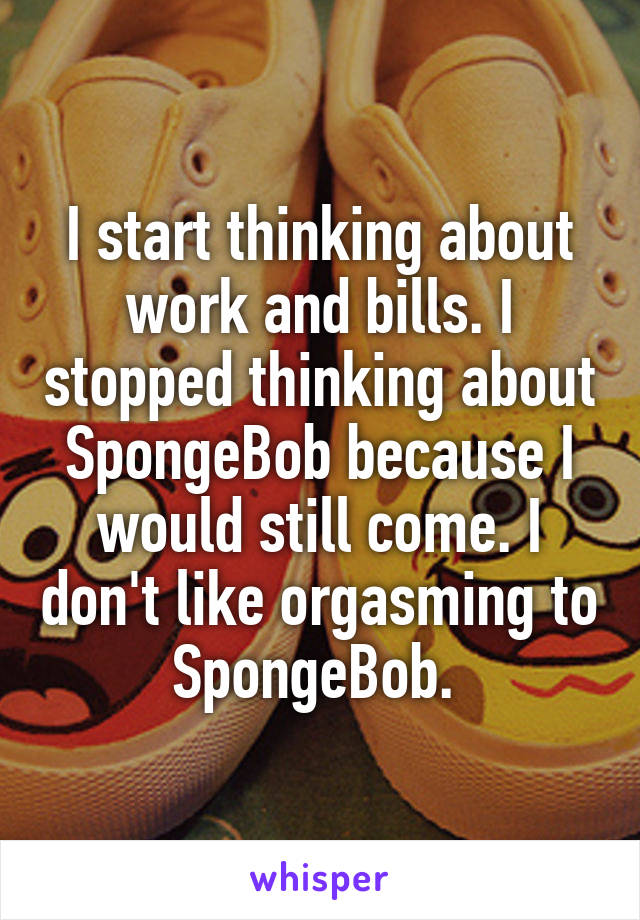 I start thinking about work and bills. I stopped thinking about SpongeBob because I would still come. I don't like orgasming to SpongeBob. 