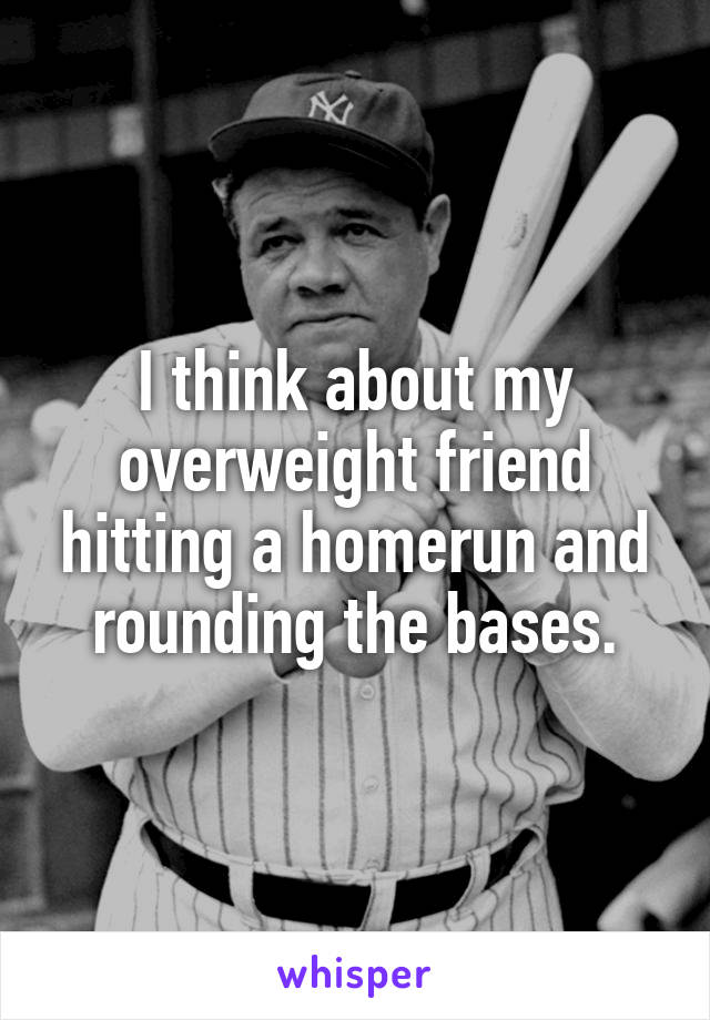 I think about my overweight friend hitting a homerun and rounding the bases.