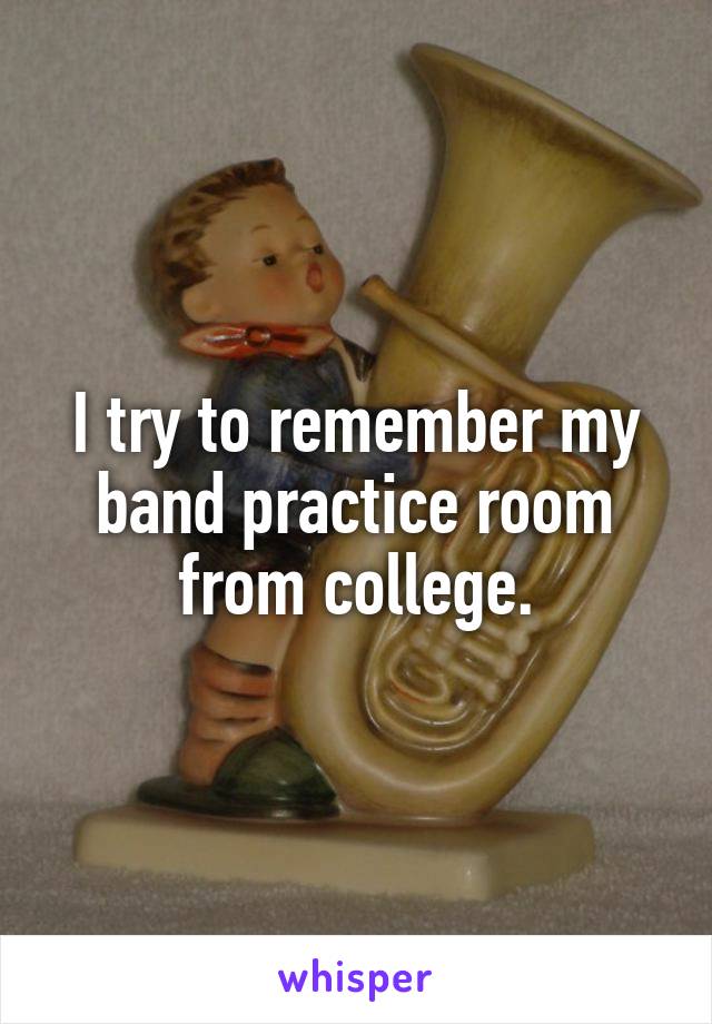 I try to remember my band practice room from college.