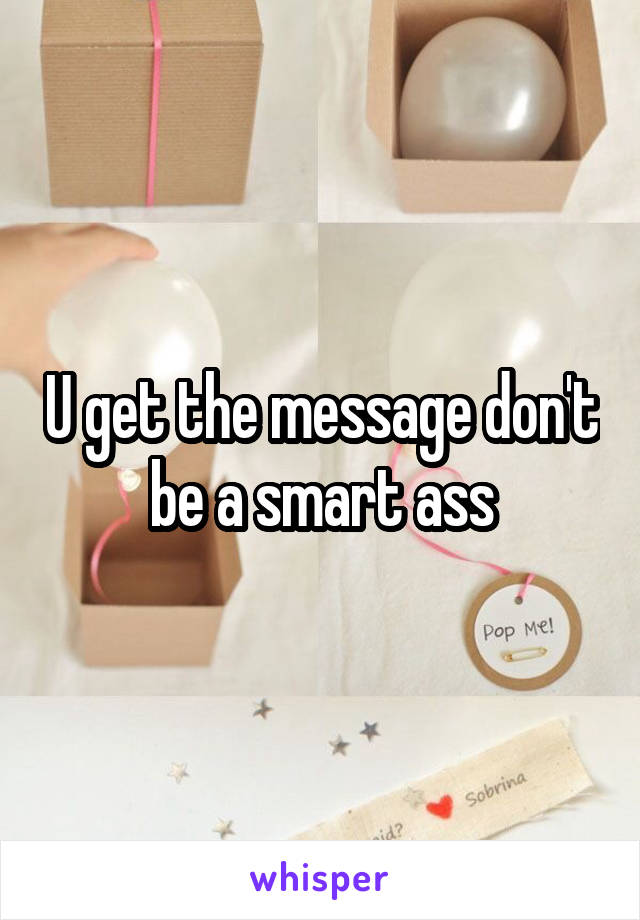 U get the message don't be a smart ass