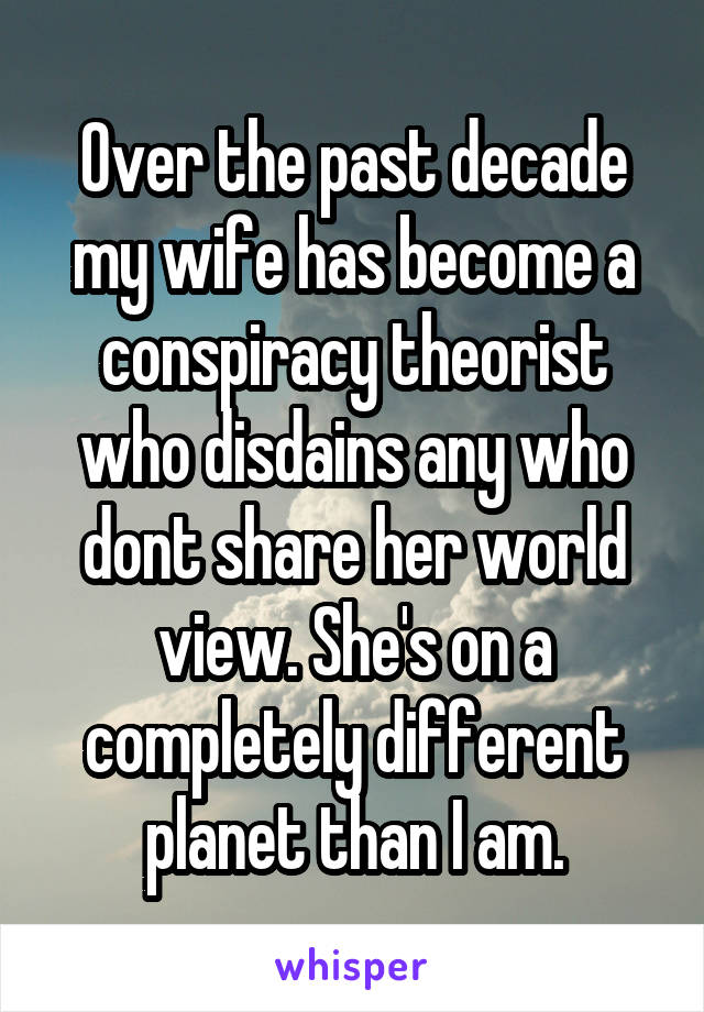 Over the past decade my wife has become a conspiracy theorist who disdains any who dont share her world view. She's on a completely different planet than I am.