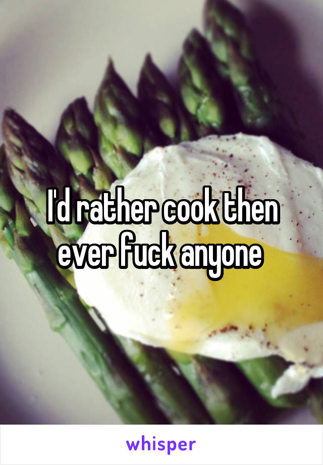 I'd rather cook then ever fuck anyone 