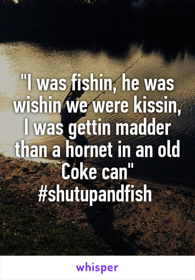 "I was fishin, he was wishin we were kissin, I was gettin madder than a hornet in an old Coke can" #shutupandfish 